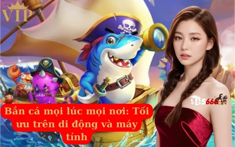 Bắn cá mọi lúc mọi nơi Tối ưu trên di động và máy tính